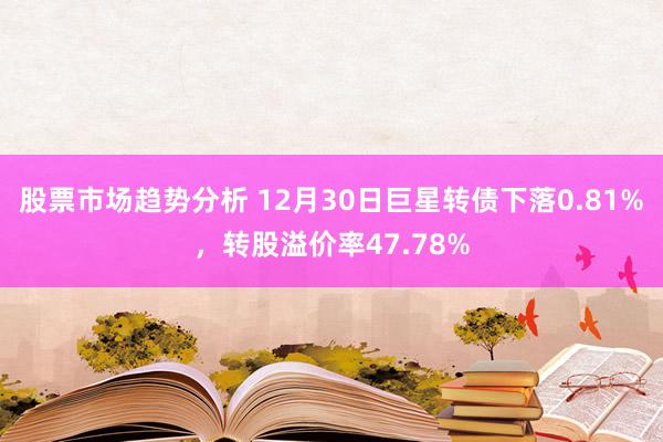 股票市场趋势分析 12月30日巨星转债下落0.81%，转股溢价率47.78%