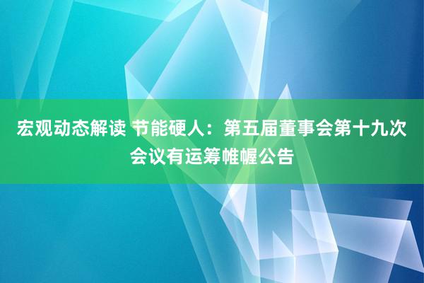 宏观动态解读 节能硬人：第五届董事会第十九次会议有运筹帷幄公告