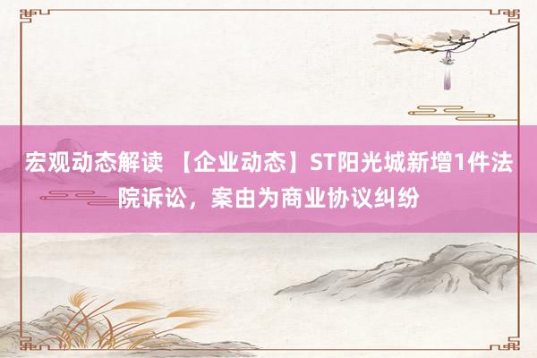 宏观动态解读 【企业动态】ST阳光城新增1件法院诉讼，案由为商业协议纠纷