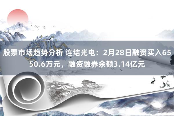 股票市场趋势分析 连结光电：2月28日融资买入6550.6万元，融资融券余额3.14亿元