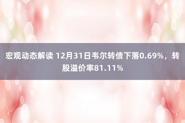 宏观动态解读 12月31日韦尔转债下落0.69%，转股溢价率81.11%