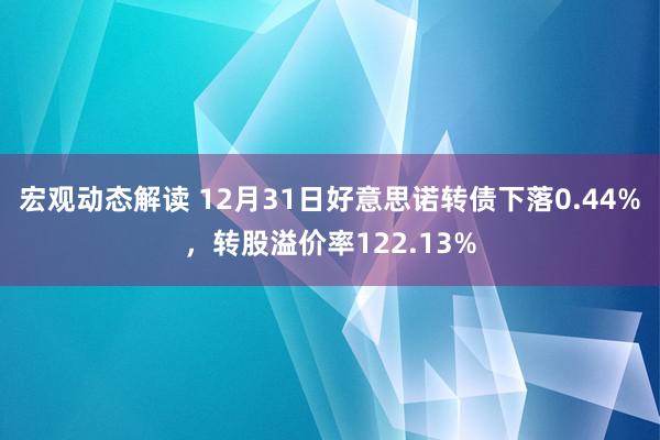 宏观动态解读 12月31日好意思诺转债下落0.44%，转股溢价率122.13%