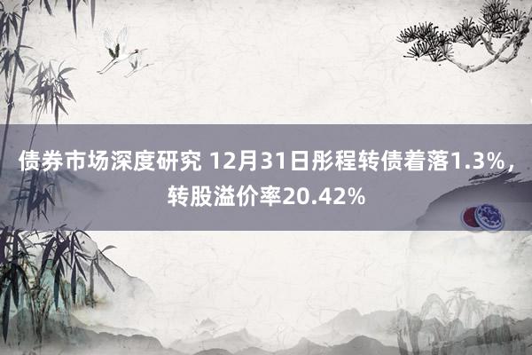 债券市场深度研究 12月31日彤程转债着落1.3%，转股溢价率20.42%