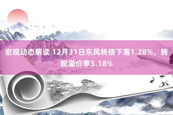 宏观动态解读 12月31日东风转债下落1.28%，转股溢价率3.18%