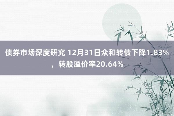 债券市场深度研究 12月31日众和转债下降1.83%，转股溢价率20.64%