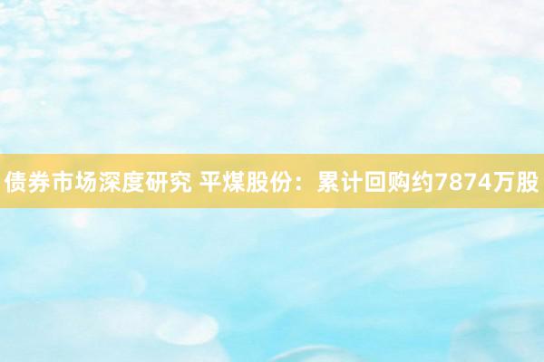 债券市场深度研究 平煤股份：累计回购约7874万股