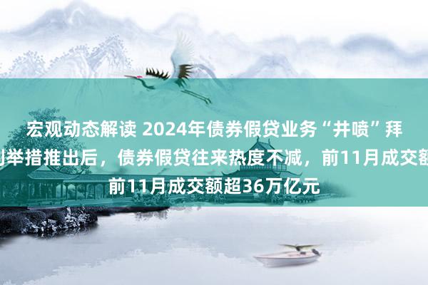 宏观动态解读 2024年债券假贷业务“井喷”拜谒：互换便利举措推出后，债券假贷往来热度不减，前11月成交额超36万亿元