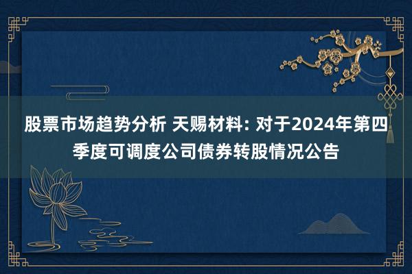 股票市场趋势分析 天赐材料: 对于2024年第四季度可调度公司债券转股情况公告