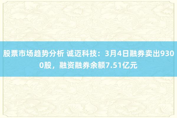 股票市场趋势分析 诚迈科技：3月4日融券卖出9300股，融资融券余额7.51亿元