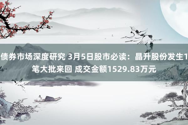 债券市场深度研究 3月5日股市必读：晶升股份发生1笔大批来回 成交金额1529.83万元