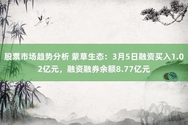 股票市场趋势分析 蒙草生态：3月5日融资买入1.02亿元，融资融券余额8.77亿元