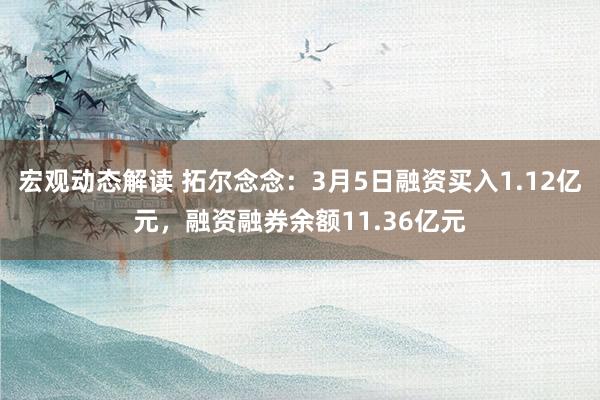 宏观动态解读 拓尔念念：3月5日融资买入1.12亿元，融资融券余额11.36亿元