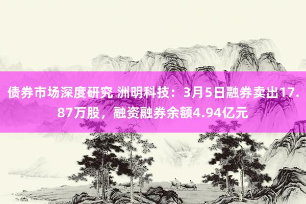 债券市场深度研究 洲明科技：3月5日融券卖出17.87万股，融资融券余额4.94亿元