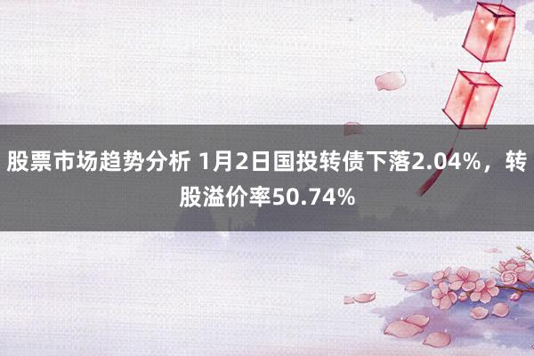 股票市场趋势分析 1月2日国投转债下落2.04%，转股溢价率50.74%