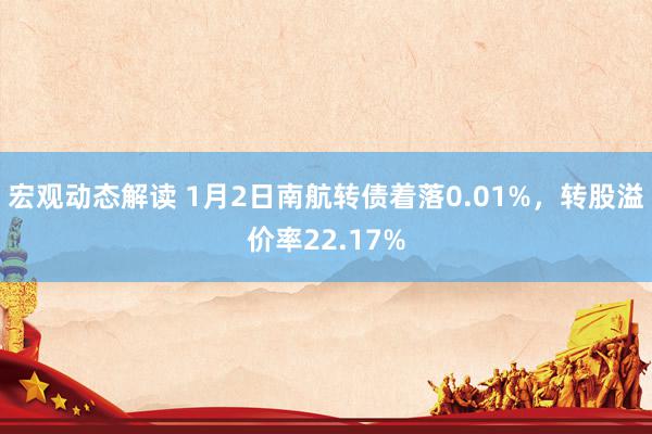 宏观动态解读 1月2日南航转债着落0.01%，转股溢价率22.17%