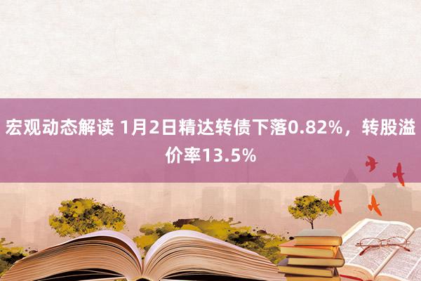 宏观动态解读 1月2日精达转债下落0.82%，转股溢价率13.5%