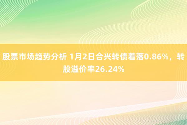 股票市场趋势分析 1月2日合兴转债着落0.86%，转股溢价率26.24%