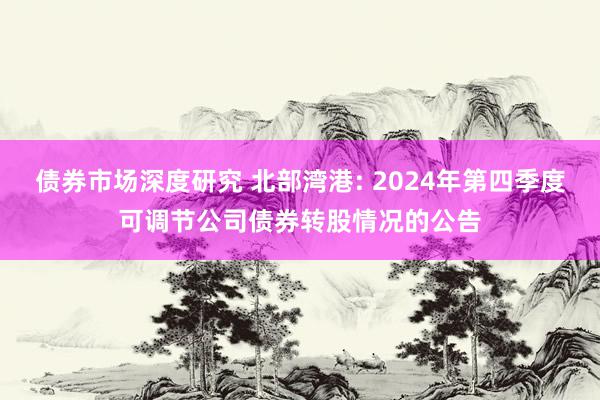 债券市场深度研究 北部湾港: 2024年第四季度可调节公司债券转股情况的公告