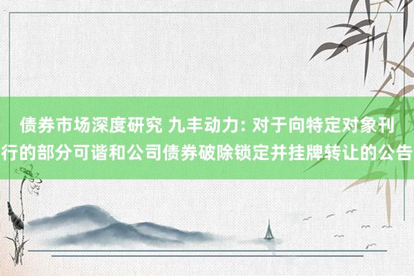 债券市场深度研究 九丰动力: 对于向特定对象刊行的部分可谐和公司债券破除锁定并挂牌转让的公告