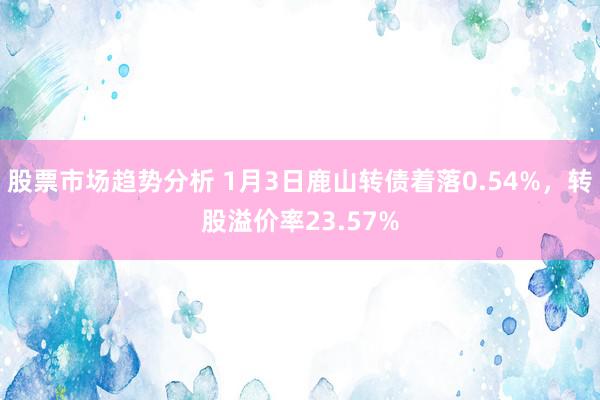 股票市场趋势分析 1月3日鹿山转债着落0.54%，转股溢价率23.57%