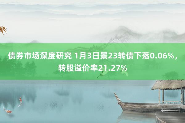 债券市场深度研究 1月3日景23转债下落0.06%，转股溢价率21.27%