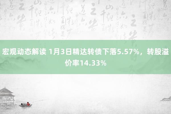 宏观动态解读 1月3日精达转债下落5.57%，转股溢价率14.33%