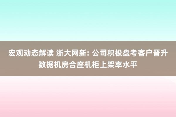 宏观动态解读 浙大网新: 公司积极盘考客户晋升数据机房合座机柜上架率水平