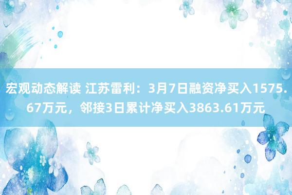 宏观动态解读 江苏雷利：3月7日融资净买入1575.67万元，邻接3日累计净买入3863.61万元