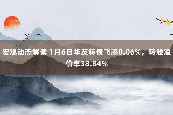 宏观动态解读 1月6日华友转债飞腾0.06%，转股溢价率38.84%