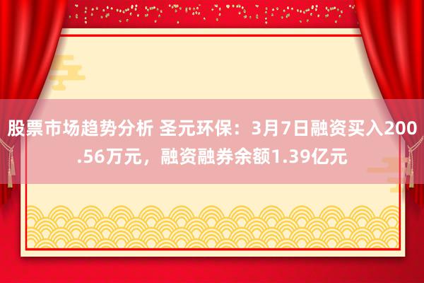 股票市场趋势分析 圣元环保：3月7日融资买入200.56万元，融资融券余额1.39亿元