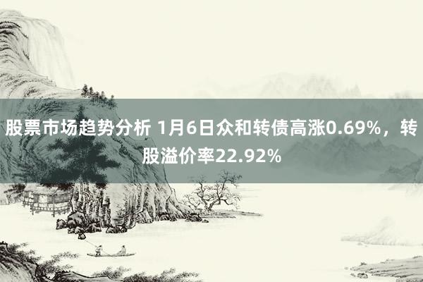 股票市场趋势分析 1月6日众和转债高涨0.69%，转股溢价率22.92%