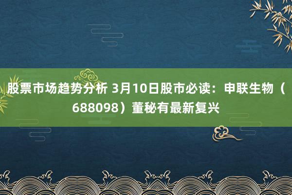 股票市场趋势分析 3月10日股市必读：申联生物（688098）董秘有最新复兴