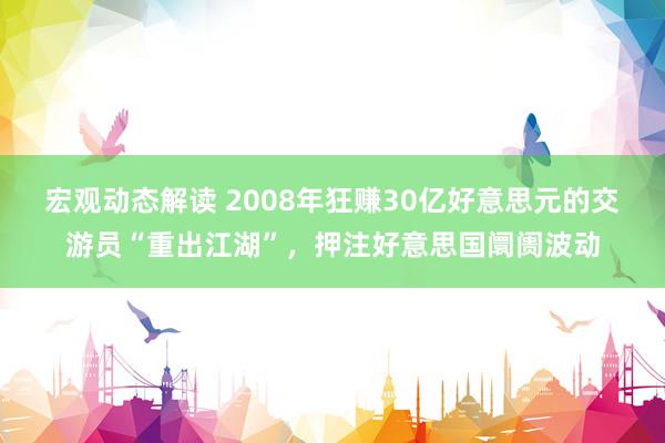 宏观动态解读 2008年狂赚30亿好意思元的交游员“重出江湖”，押注好意思国阛阓波动