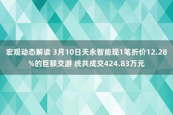 宏观动态解读 3月10日天永智能现1笔折价12.28%的巨额交游 统共成交424.83万元