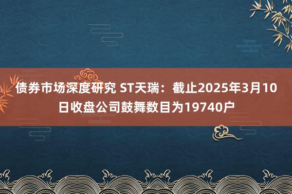 债券市场深度研究 ST天瑞：截止2025年3月10日收盘公司鼓舞数目为19740户