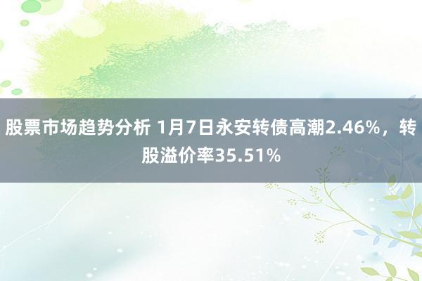 股票市场趋势分析 1月7日永安转债高潮2.46%，转股溢价率35.51%