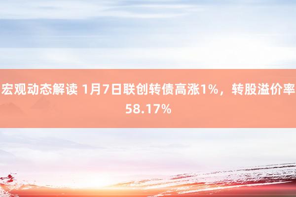 宏观动态解读 1月7日联创转债高涨1%，转股溢价率58.17%