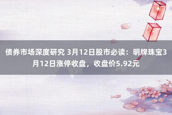 债券市场深度研究 3月12日股市必读：明牌珠宝3月12日涨停收盘，收盘价5.92元