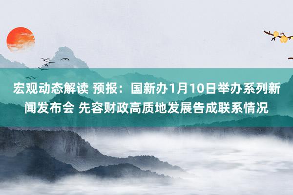 宏观动态解读 预报：国新办1月10日举办系列新闻发布会 先容财政高质地发展告成联系情况