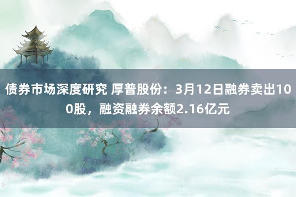 债券市场深度研究 厚普股份：3月12日融券卖出100股，融资融券余额2.16亿元