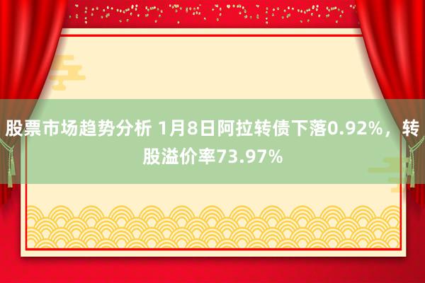 股票市场趋势分析 1月8日阿拉转债下落0.92%，转股溢价率73.97%