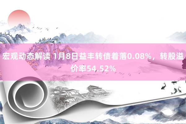 宏观动态解读 1月8日益丰转债着落0.08%，转股溢价率54.52%