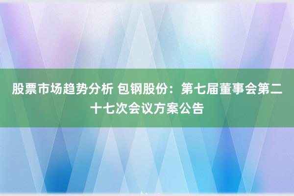 股票市场趋势分析 包钢股份：第七届董事会第二十七次会议方案公告