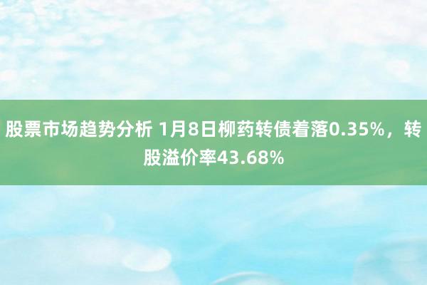 股票市场趋势分析 1月8日柳药转债着落0.35%，转股溢价率43.68%