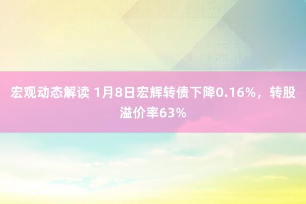 宏观动态解读 1月8日宏辉转债下降0.16%，转股溢价率63%