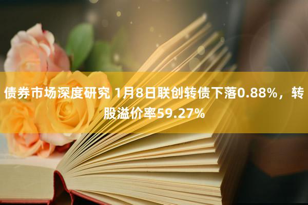 债券市场深度研究 1月8日联创转债下落0.88%，转股溢价率59.27%