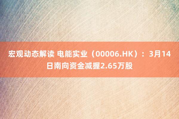 宏观动态解读 电能实业（00006.HK）：3月14日南向资金减握2.65万股