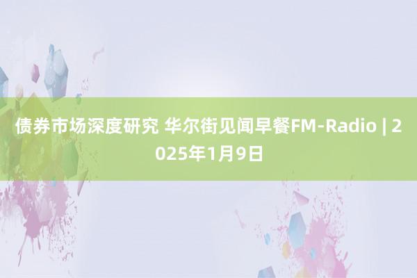 债券市场深度研究 华尔街见闻早餐FM-Radio | 2025年1月9日