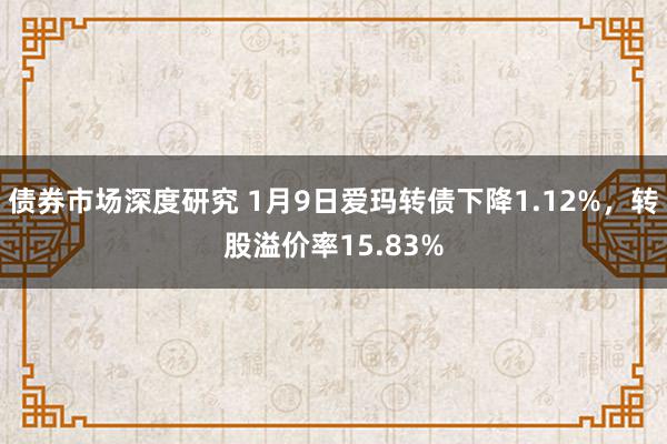 债券市场深度研究 1月9日爱玛转债下降1.12%，转股溢价率15.83%