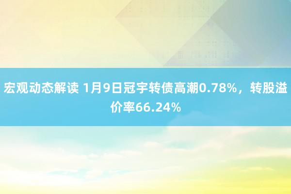 宏观动态解读 1月9日冠宇转债高潮0.78%，转股溢价率66.24%